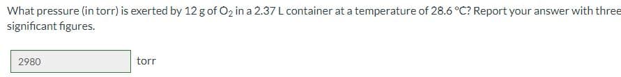 What pressure (in torr) is exerted by 12 g of O2 in a 2.37 L container at a temperature of 28.6 °C? Report your answer with three
significant figures.
2980
torr