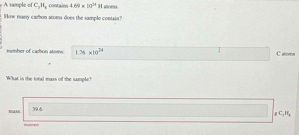 A sample of C, H, contains 4.69 x 1024 H atoms.
How many carbon atoms does the sample contain?
number of carbon atoms:
1.76 x1024
What is the total mass of the sample?
39.6
mass:
Incorrect
C atoms
g C₂H