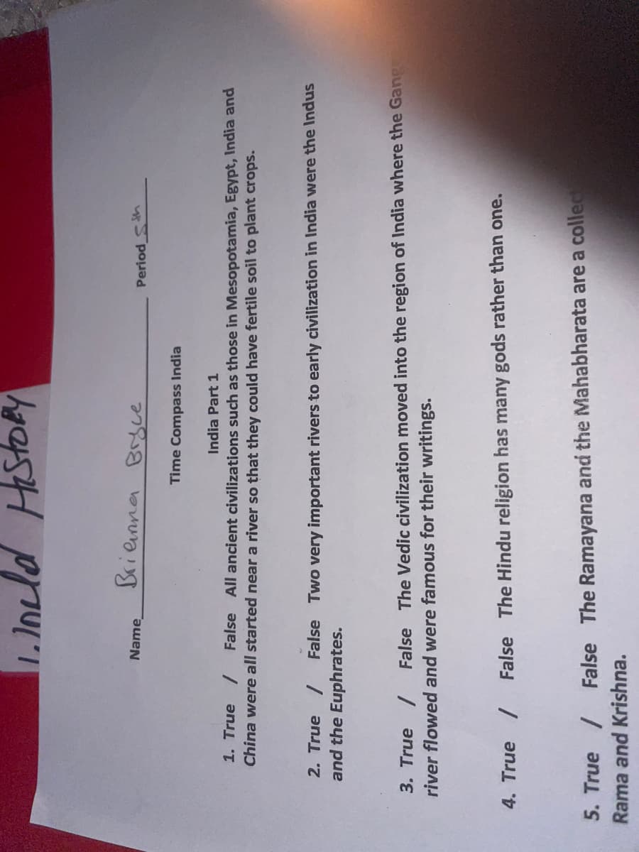 11. held History
Name
Brianna Bryce
Time Compass India
Period th
India Part 1
1. True / False All ancient civilizations such as those in Mesopotamia, Egypt, India and
China were all started near a river so that they could have fertile soil to plant crops.
2. True / False Two very important rivers to early civilization in India were the Indus
and the Euphrates.
False The Vedic civilization moved into the region of India where the Gangs
3. True /
river flowed and were famous for their writings.
4. True / False The Hindu religion has many gods rather than one.
5. True / False The Ramayana and the Mahabharata are a collect
Rama and Krishna.