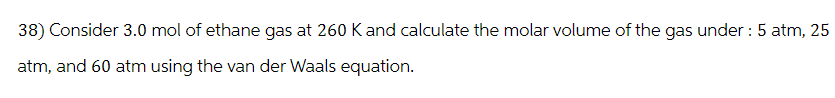 38) Consider 3.0 mol of ethane gas at 260 K and calculate the molar volume of the gas under : 5 atm, 25
atm, and 60 atm using the van der Waals equation.