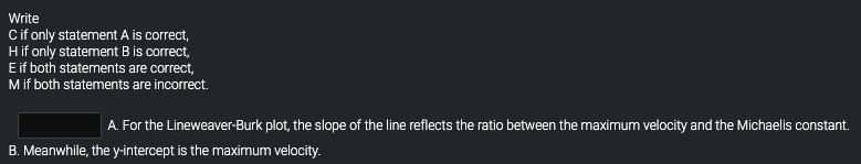 Write
Cif only statement A is correct,
Hif only statement B is correct,
Eif both statements are correct,
Mif both statements are incorrect.
A. For the Lineweaver-Burk plot, the slope of the line reflects the ratio between the maximum velocity and the Michaelis constant.
B. Meanwhile, the y-intercept is the maximum velocity.
