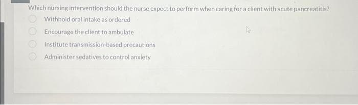 Which nursing intervention should the nurse expect to perform when caring for a client with acute pancreatitis?
Withhold oral intake as ordered
Encourage the client to ambulate
Institute transmission-based precautions
Administer sedatives to control anxiety