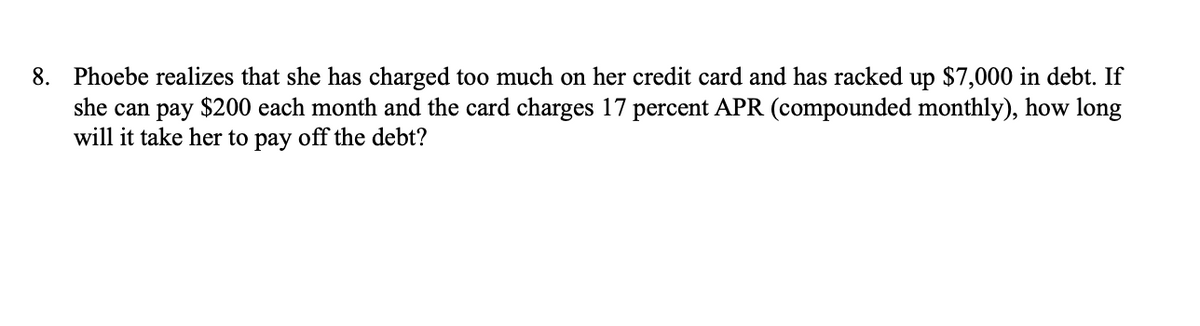 8. Phoebe realizes that she has charged too much on her credit card and has racked up $7,000 in debt. If
she can pay $200 each month and the card charges 17 percent APR (compounded monthly), how long
will it take her to pay off the debt?