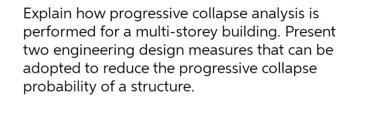 Explain how progressive collapse analysis is
performed for a multi-storey building. Present
two engineering design measures that can be
adopted to reduce the progressive collapse
probability of a structure.
