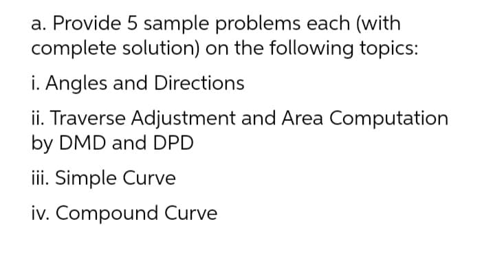 a. Provide 5 sample problems each (with
complete solution) on the following topics:
i. Angles and Directions
ii. Traverse Adjustment and Area Computation
by DMD and DPD
iii. Simple Curve
iv. Compound Curve
