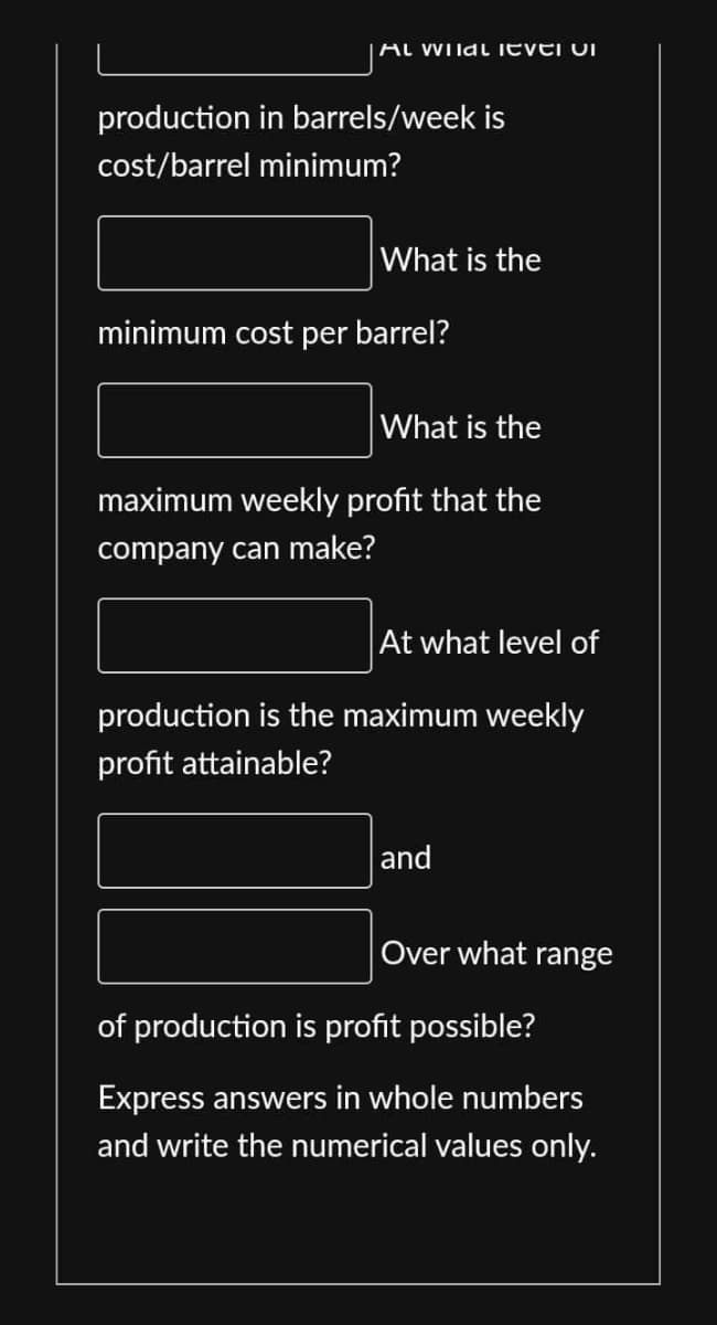 Al Wildl level vi
production in barrels/week is
cost/barrel minimum?
What is the
minimum cost per barrel?
What is the
maximum weekly profit that the
company can make?
At what level of
production is the maximum weekly
profit attainable?
and
Over what range
of production is profit possible?
Express answers in whole numbers
and write the numerical values only.