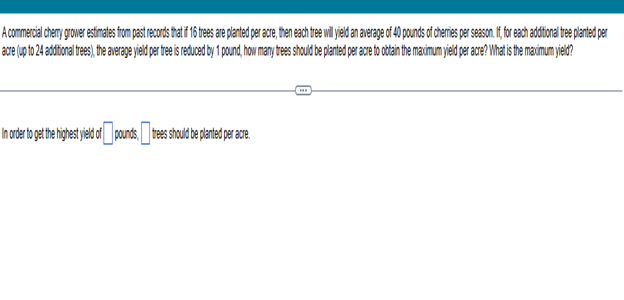 A commercial cherry grower estimates from past records that if 16 trees are planted per acre, then each tree will yield an average of 40 pounds of cherries per season. If, for each additional tree planted per
acre (up to 24 additional trees), the average yield per tree is reduced by 1 pound, how many trees should be planted per acre to obtain the maximum yield per acre? What is the maximum yield?
In order to get the highest le dof pounds, tees should be planted per acre