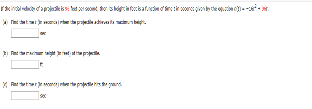 If the initial velocity of a projectile is 96 feet per second, then its height in feet is a function of time t in seconds given by the equation h(t)=-16+² + 96t.
(a) Find the time t (in seconds) when the projectile achieves its maximum height.
sec
(b) Find the maximum height (in feet) of the projectile.
ft
(c) Find the time t (in seconds) when the projectile hits the ground.
sec