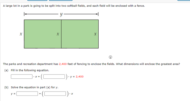 A large lot in a park is going to be split into two softball fields, and each field will be enclosed with a fence.
y
x
x
x
The parks and recreation department has 2,400 feet of fencing to enclose the fields. What dimensions will enclose the greatest area?
(a) Fill in the following equation.
(b) Solve the equation in part (a) for y.
]).
- y = 2,400
y=