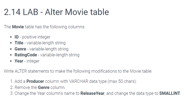 2.14 LAB - Alter Movie table
The Movie table has the following columns:
• ID - positive integer
• Title - variable-length string
• Genre - variable-length string
• RatingCode - variable-length string
• Year - integer
Write ALTER statements to make the following modifications to the Movie table:
1. Add a Producer column with VARCHAR data type (max 50 chars).
2. Remove the Genre column.
3. Change the Year column's name to Release Year, and change the data type to SMALLINT.