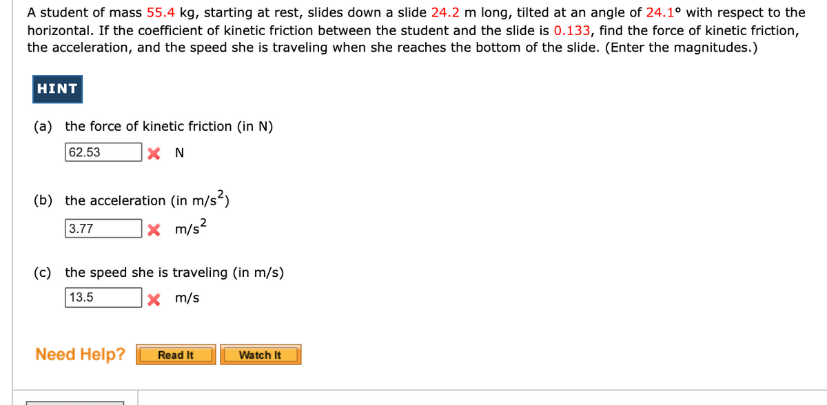 A student of mass 55.4 kg, starting at rest, slides down a slide 24.2 m long, tilted at an angle of 24.1° with respect to the
horizontal. If the coefficient of kinetic friction between the student and the slide is 0.133, find the force of kinetic friction,
the acceleration, and the speed she is traveling when she reaches the bottom of the slide. (Enter the magnitudes.)
HINT
(a) the force of kinetic friction (in N)
62.53
(b) the acceleration (in m/s)
3.77
X m/s2
(c) the speed she is traveling (in m/s)
13.5
X m/s
Need Help?
Read It
Watch It
