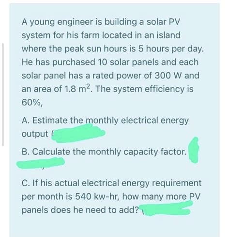 A young engineer is building a solar PV
system for his farm located in an island
where the peak sun hours is 5 hours per day.
He has purchased 10 solar panels and each
solar panel has a rated power of 300 W and
an area of 1.8 m2. The system efficiency is
60%,
A. Estimate the monthly electrical energy
output
B. Calculate the monthly capacity factor.
C. If his actual electrical energy requirement
per month is 540 kw-hr, how many more PV
panels does he need to add?
