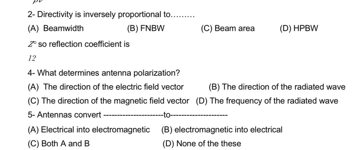 2- Directivity is inversely proportional to......
(A) Beamwidth
(B) FNBW
(C) Beam area
(D) HPBW
Z so reflection coefficient is
12
4- What determines antenna polarization?
(A) The direction of the electric field vector
(B) The direction of the radiated wave
(C) The direction of the magnetic field vector (D) The frequency of the radiated wave
5- Antennas convert
-to-
(A) Electrical into electromagnetic
(B) electromagnetic into electrical
(C) Both A and B
(D) None of the these