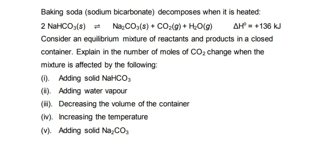 Baking soda (sodium bicarbonate) decomposes when it is heated:
AH° +136 kJ
2 NaHCO3(s) 2 Na₂CO3(s) + CO₂(g) + H₂O(g)
Consider an equilibrium mixture of reactants and products in a closed
container. Explain in the number of moles of CO2 change when the
mixture is affected by the following:
(i). Adding solid NaHCO3
(ii). Adding water vapour
(iii). Decreasing the volume of the container
(iv). Increasing the temperature
(v). Adding solid Na₂CO3