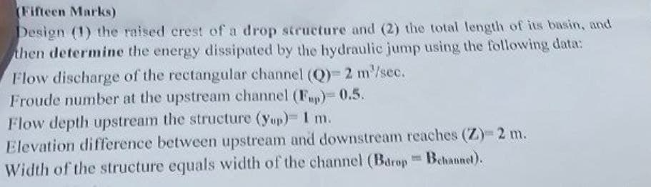 (Fifteen Marks)
Design (1) the raised crest of a drop structure and (2) the total length of its basin, and
then determine the energy dissipated by the hydraulic jump using the following data:
Flow discharge of the rectangular channel (Q)- 2 m³/sec.
Froude number at the upstream channel (F)-0.5.
Flow depth upstream the structure (yup)= 1 m.
Elevation difference between upstream and downstream reaches (Z)-2 m.
Width of the structure equals width of the channel (Barop Bchannel).