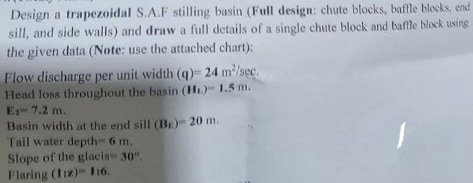 Design a trapezoidal S.A.F stilling basin (Full design: chute blocks, baffle blocks, end
sill, and side walls) and draw a full details of a single chute block and baffle block using
the given data (Note: use the attached chart):
Flow discharge per unit width (q)= 24 m²/sec.
Head loss throughout the basin (HL) 1.5 m.
Ex-7.2 m.
Basin width at the end sill (BE)- 20 m.
Tail water depth-6 m.
Slope of the glacis- 30°.
Flaring (1:2) 1:6.