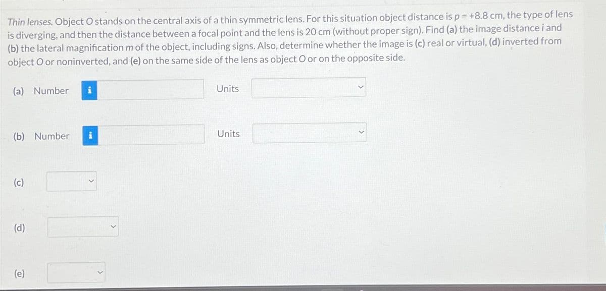 Thin lenses. Object O stands on the central axis of a thin symmetric lens. For this situation object distance is p = +8.8 cm, the type of lens
is diverging, and then the distance between a focal point and the lens is 20 cm (without proper sign). Find (a) the image distance i and
(b) the lateral magnification m of the object, including signs. Also, determine whether the image is (c) real or virtual, (d) inverted from
object O or noninverted, and (e) on the same side of the lens as object O or on the opposite side.
(a) Number
(b) Number i
(c)
(d)
(e)
Units
Units
