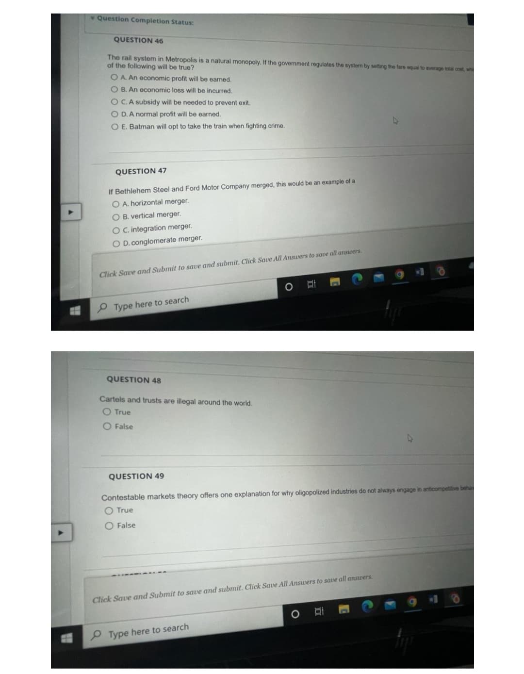 H
Question Completion Status:
QUESTION 46
The rail system in Metropolis is a natural monopoly. If the government regulates the system by setting the fare equal to average total cost, wh
of the following will be true?
O A. An economic profit will be earned.
O B. An economic loss will be incurred.
OC. A subsidy will be needed to prevent exit.
O D. A normal profit will be earned.
O E. Batman will opt to take the train when fighting crime.
QUESTION 47
If Bethlehem Steel and Ford Motor Company merged, this would be an example of a
O A. horizontal merger.
O B. vertical merger.
O C. integration merger.
O D. conglomerate merger.
Click Save and Submit to save and submit. Click Save All Answers to save all answers.
Type here to search
QUESTION 48
Cartels and trusts are illegal around the world.
O True
O False
O
QUESTION 49
Contestable markets theory offers one explanation for why oligopolized industries do not always engage in anticompetitive behan
O True
O False
Click Save and Submit to save and submit. Click Save All Answers to save all answers.
Type here to search
4
Di