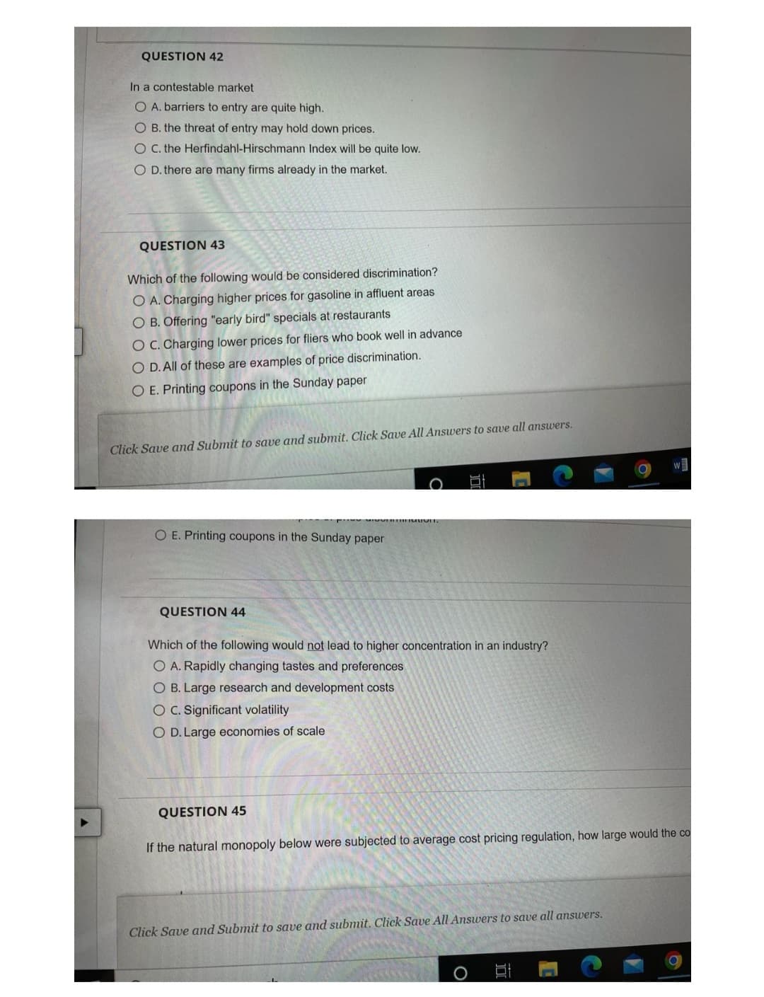 QUESTION 42
In a contestable market
O A. barriers to entry are quite high.
O B. the threat of entry may hold down prices.
O C. the Herfindahl-Hirschmann Index will be quite low.
O D. there are many firms already in the market.
QUESTION 43
Which of the following would be considered discrimination?
O A. Charging higher prices for gasoline in affluent areas
O B. Offering "early bird" specials at restaurants
O C. Charging lower prices for fliers who book well in advance
O D. All of these are examples of price discrimination.
O E. Printing coupons in the Sunday paper
Click Save and Submit to save and submit. Click Save All Answers to save all answers.
O E. Printing coupons in the Sunday paper.
QUESTION 44
Which of the following would not lead to higher concentration in an industry?
O A. Rapidly changing tastes and preferences
O B. Large research and development costs
O C. Significant volatility
O D. Large economies of scale
▼
QUESTION 45
If the natural monopoly below were subjected to average cost pricing regulation, how large would the co
Click Save and Submit to save and submit. Click Save All Answers to save all answers.
O