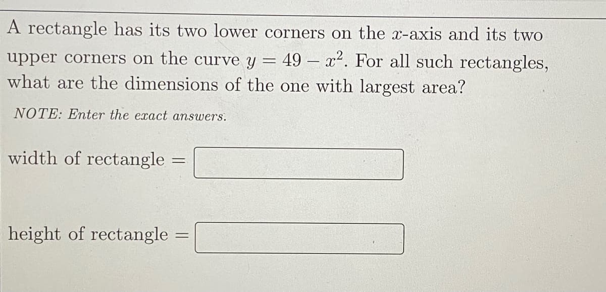 A rectangle has its two lower corners on the x-axis and its two
upper corners on the curve y = 49 – x². For all such rectangles,
what are the dimensions of the one with largest area?
NOTE: Enter the exact answers.
width of rectangle =
height of rectangle
