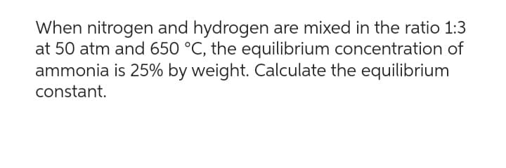 When nitrogen and hydrogen are mixed in the ratio 1:3
at 50 atm and 650 °C, the equilibrium concentration of
ammonia is 25% by weight. Calculate the equilibrium
constant.