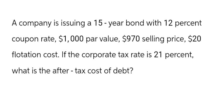 A company is issuing a 15-year bond with 12 percent
coupon rate, $1,000 par value, $970 selling price, $20
flotation cost. If the corporate tax rate is 21 percent,
what is the after-tax cost of debt?
