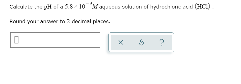 Calculate the pH of a 5.8 × 10 °M aqueous solution of hydrochloric acid (HCI).
Round your answer to 2 decimal places.
