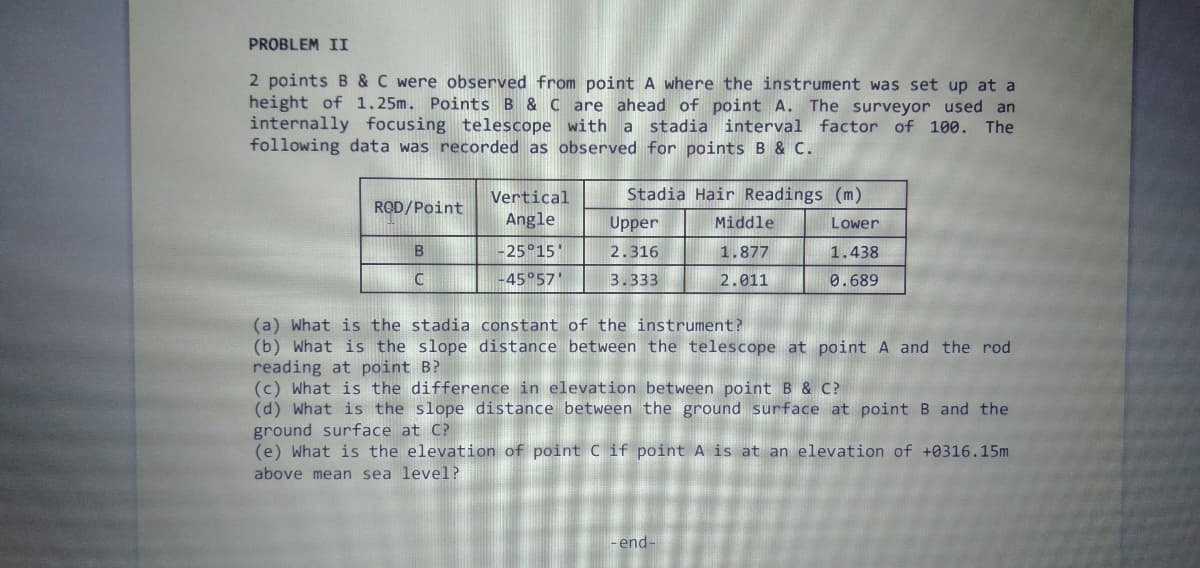 PROBLEM II
2 points B & C were observed from point A where the instrument was set up at a
height of 1.25m. Points B & C are ahead of point A.
internally focusing telescope with a stadia interval factor of 100. The
following data was recorded as observed for points B & c.
The surveyor used an
Vertical
Stadia Hair Readings (m)
RQD/Point
Angle
Upper
Middle
Lower
-25°15'
2.316
1.877
1.438
C
-45°57'
3.333
2.011
0.689
(a) What is the stadia constant of the instrument?
(b) What is the slope distance between the telescope at point A and the rod
reading at point B?
(c) What is the difference in elevation between point B & C?
(d) What is the slope distance between the ground surface at point B and the
ground surface at C?
(e) What is the elevation of point C if point A is at an elevation of +0316.15m
above mean sea level?
-end-
