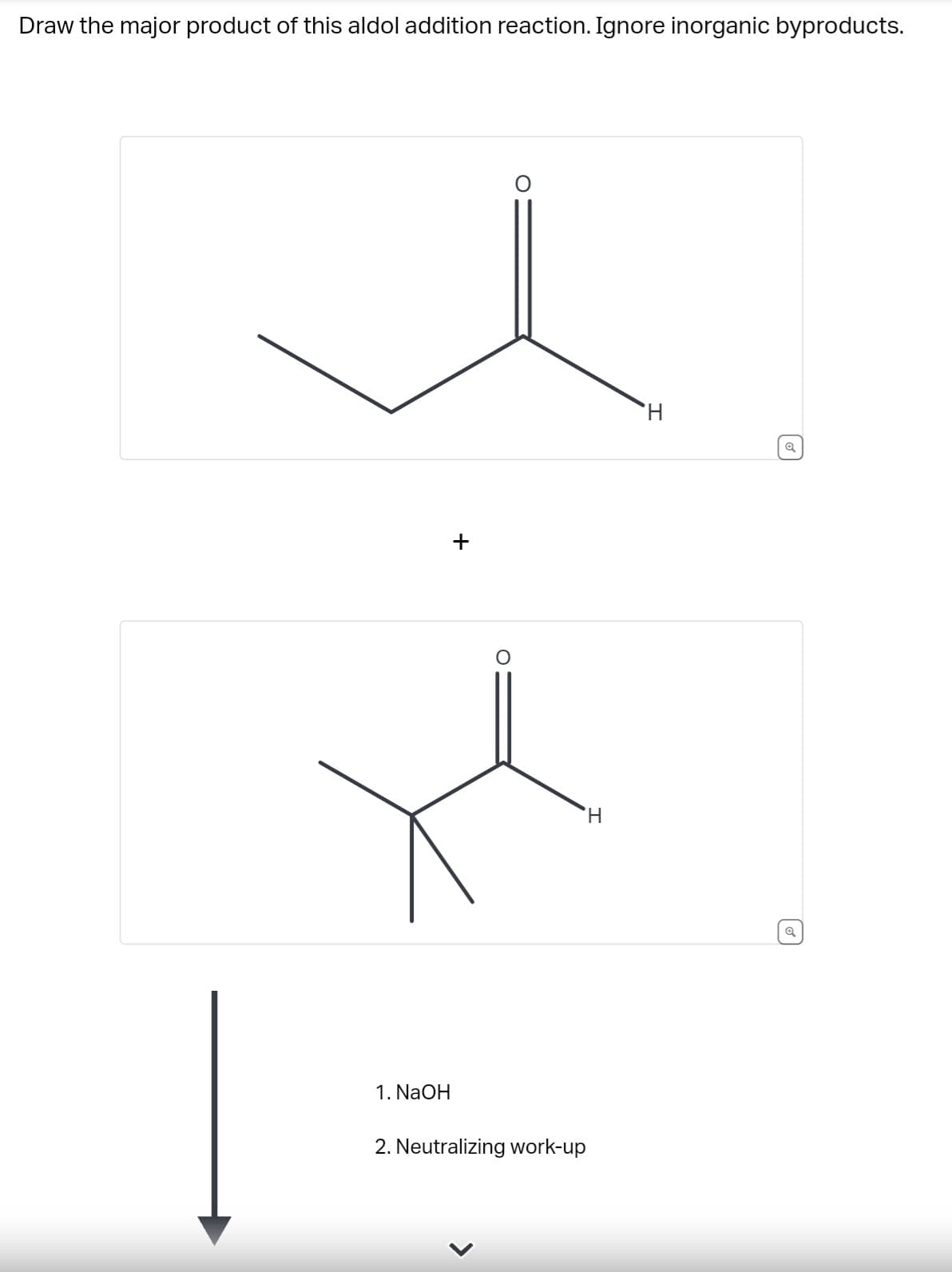 Draw the major product of this aldol addition reaction. Ignore inorganic byproducts.
1. NaOH
+
O
2. Neutralizing work-up
H
Q
Q