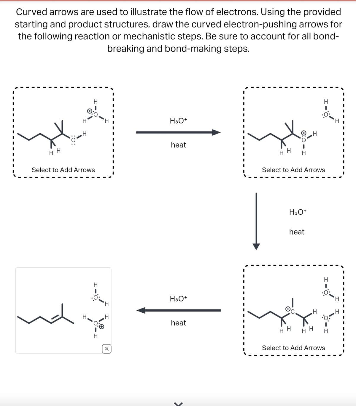 Curved arrows are used to illustrate the flow of electrons. Using the provided
starting and product structures, draw the curved electron-pushing arrows for
the following reaction or mechanistic steps. Be sure to account for all bond-
breaking and bond-making steps.
HH
H
H
H
H
:0
Select to Add Arrows
H
H
H
H
I
I
H3O+
heat
H3O+
heat
I
HH H
H3O+
Select to Add Arrows
heat
H
HH
H
H
H
:0:
HH H
Select to Add Arrows
H
I
I
H
HI