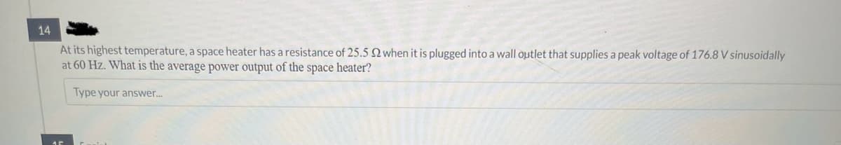 14
At its highest temperature, a space heater has a resistance of 25.5 2 when it is plugged into a wall outlet that supplies a peak voltage of 176.8 V sinusoidally
at 60 Hz. What is the average power output of the space heater?
Type your answer...