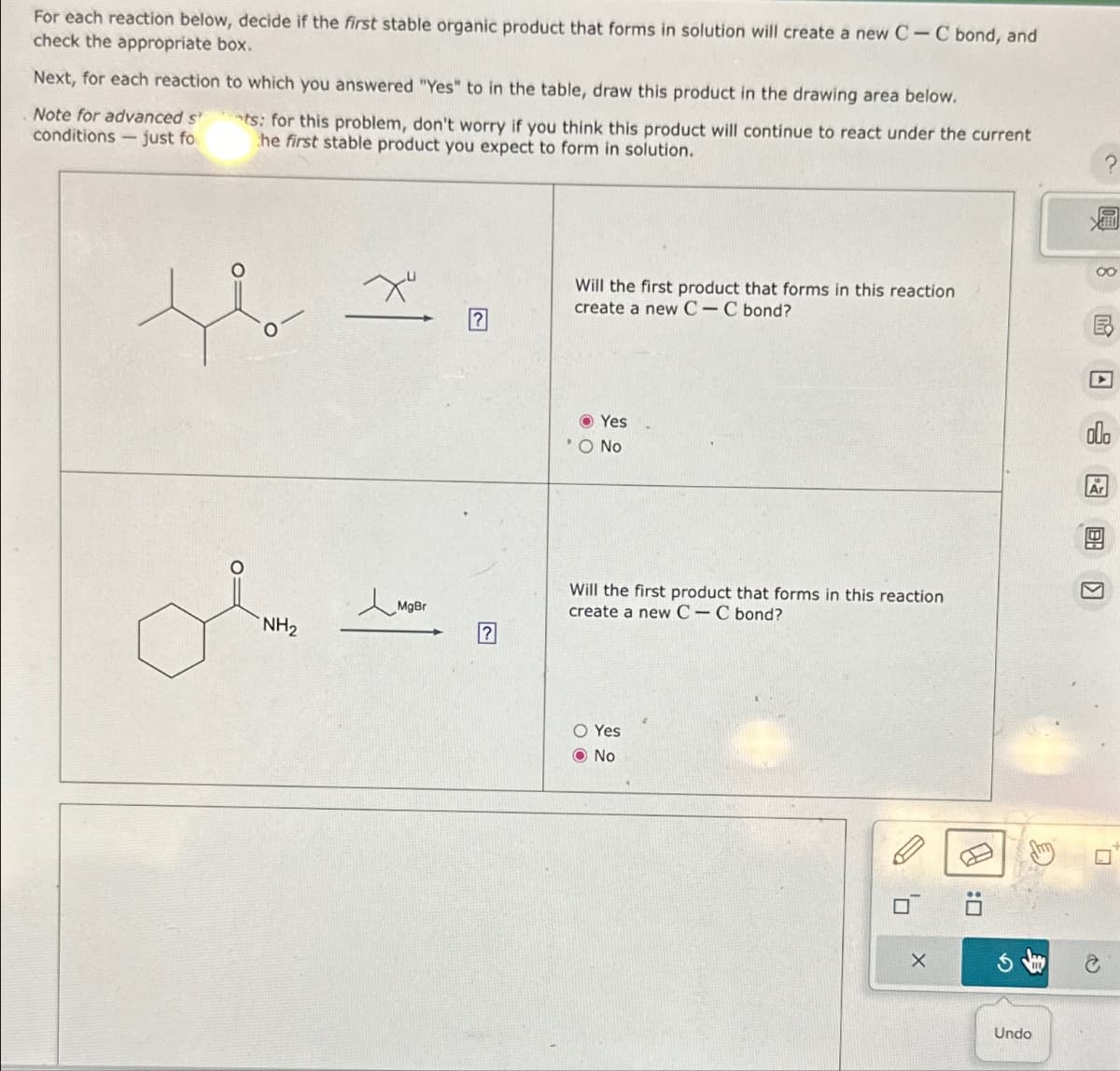 For each reaction below, decide if the first stable organic product that forms in solution will create a new C-C bond, and
check the appropriate box.
Next, for each reaction to which you answered "Yes" to in the table, draw this product in the drawing area below.
Note for advanced st
conditions just fo
ts: for this problem, don't worry if you think this product will continue to react under the current
he first stable product you expect to form in solution.
о
о
+ ?
Will the first product that forms in this reaction
create a new CC bond?
ملی
MgBr
?
Yes
O No
Will the first product that forms in this reaction
create a new C-C bond?
O Yes
No
?
8民口
X
olo
:
G
Undo
Q
P