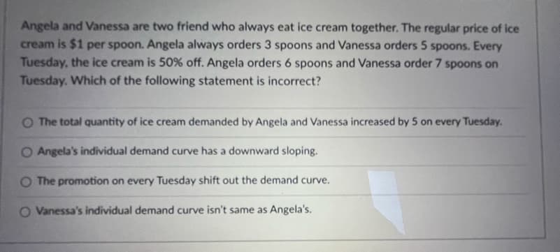 Angela and Vanessa are two friend who always eat ice cream together. The regular price of ice
cream is $1 per spoon. Angela always orders 3 spoons and Vanessa orders 5 spoons. Every
Tuesday, the ice cream is 50% off. Angela orders 6 spoons and Vanessa order 7 spoons on
Tuesday. Which of the following statement is incorrect?
O The total quantity of ice cream demanded by Angela and Vanessa increased by 5 on every Tuesday.
O Angela's individual demand curve has a downward sloping.
O The promotion on every Tuesday shift out the demand curve.
O Vanessa's individual demand curve isn't same as Angela's.
