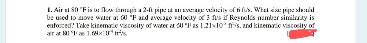 1. Air at 80 °F is to flow through a 2-ft pipe at an average velocity of 6 ft/s. What size pipe should
be used to move water at 60 °F and average velocity of 3 ft/s if Reynolds number similarity is
enforced? Take kinematic viscosity of water at 60 °F as 1.21×105 ft²/s, and kinematic viscosity of
air at 80 °F as 1.69×10-4 ft²/s.