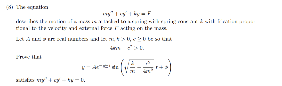 (8) The equation
my" +cy' + ky = F
describes the motion of a mass m attached to a spring with spring constant k with frication propor-
tional to the velocity and external force F acting on the mass.
Let A and are real numbers and let m, k > 0, c≥ 0 be so that
4km - c² > 0.
Prove that
y = Ae2mt sin
(√
k
c2
t+o
m
4m²
satisfies my" +cy' + ky = 0.
