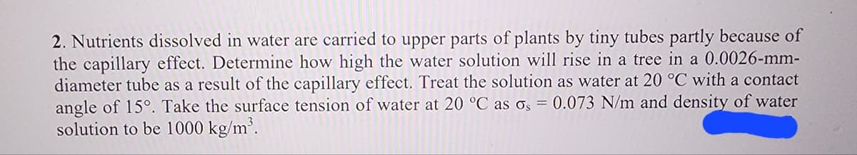 2. Nutrients dissolved in water are carried to upper parts of plants by tiny tubes partly because of
the capillary effect. Determine how high the water solution will rise in a tree in a 0.0026-mm-
diameter tube as a result of the capillary effect. Treat the solution as water at 20 °C with a contact
angle of 15°. Take the surface tension of water at 20 °C as os = 0.073 N/m and density of water
solution to be 1000 kg/m³.