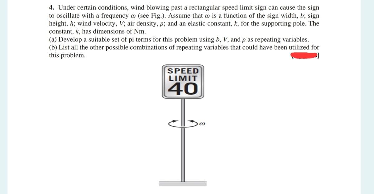 4. Under certain conditions, wind blowing past a rectangular speed limit sign can cause the sign
to oscillate with a frequency w (see Fig.). Assume that w is a function of the sign width, b; sign
height, h; wind velocity, V; air density, p; and an elastic constant, k, for the supporting pole. The
constant, k, has dimensions of Nm.
(a) Develop a suitable set of pi terms for this problem using b, V, and p as repeating variables.
(b) List all the other possible combinations of repeating variables that could have been utilized for
this problem.
SPEED
LIMIT
40