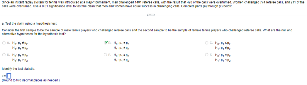 Since an instant replay system for tennis was introduced at a major tournament, men challenged 1401 referee calls, with the result that 420 of the calls were overturned. Women challenged 774 referee calls, and 211 of the
calls were overturned. Use a 0.01 significance level to test the claim that men and women have equal success in challenging calls. Complete parts (a) through (c) below.
a. Test the claim using a hypothesis test.
Consider the first sample to be the sample of male tennis players who challenged referee calls and the second sample to be the sample of female tennis players who challenged referee calls. What are the null and
alternative hypotheses for the hypothesis test?
OA. Ho: P₁ #D₂
H₁: P₁ = P₂
O D. Ho: P₁ = P₂
H₁: P₁ P₂
Identify the test statistic.
2=0
(Round to two decimal places as needed.)
B. H₂: P₁ = P₂
H₁: P₁ P₂
OE. Ho: P₁
H₁: P₁
P₂
P₂
O C. Ho: P₁ P₂
H₁: D₂ #D₂
OF. Ho: P₁ = P₂
H₁: P₁ P₂