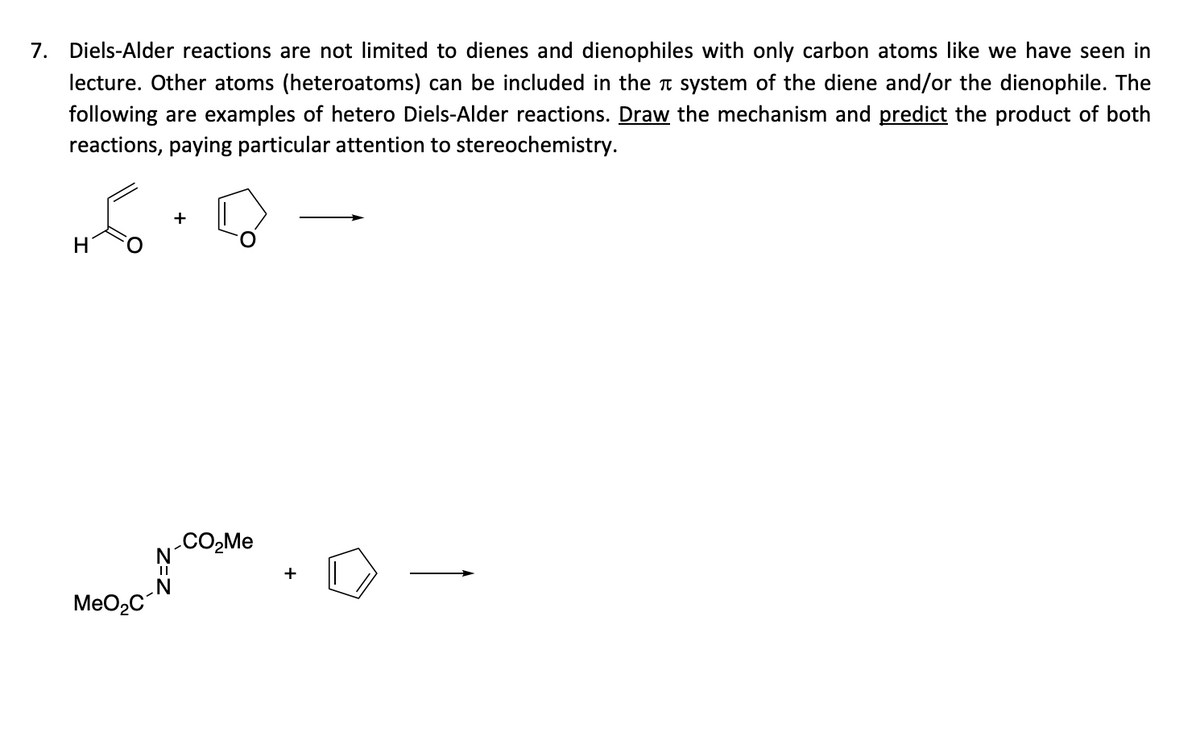 7. Diels-Alder reactions are not limited to dienes and dienophiles with only carbon atoms like we have seen in
lecture. Other atoms (heteroatoms) can be included in the system of the diene and/or the dienophile. The
following are examples of hetero Diels-Alder reactions. Draw the mechanism and predict the product of both
reactions, paying particular attention to stereochemistry.
H
MeO₂C
N
||
N
+
CO₂Me