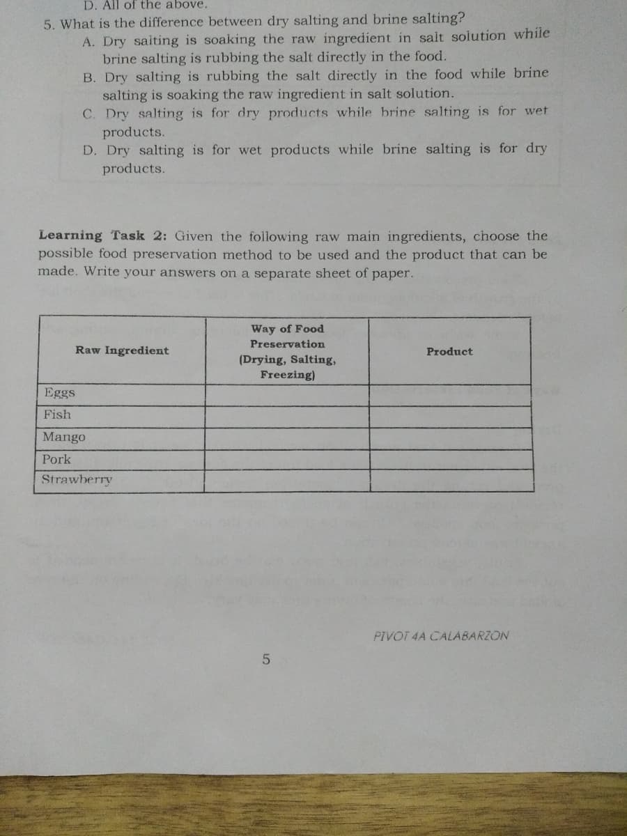 D. All of the above.
5. What is the difference between dry salting and brine salting?
A. Dry saiting is soaking the raw ingredient in salt solution while
brine salting is rubbing the salt directly in the food.
B. Dry salting is rubbing the salt directly in the food while brine
salting is soaking the raw ingredient in salt solution.
C. Dry salting is for dry products while brine salting is for wet
products.
D. Dry salting is for wet products while brine salting is for dry
products.
Learning Task 2: Given the following raw main ingredients, choose the
possible food preservation method to be used and the product that can be
made. Write your answers on a separate sheet of paper.
Way of Food
Preservation
Raw Ingredient
Product
(Drying, Salting,
Freezing)
Eggs
Fish
Mango
Pork
Strawberry
PIVOT 4A CALABARZON
