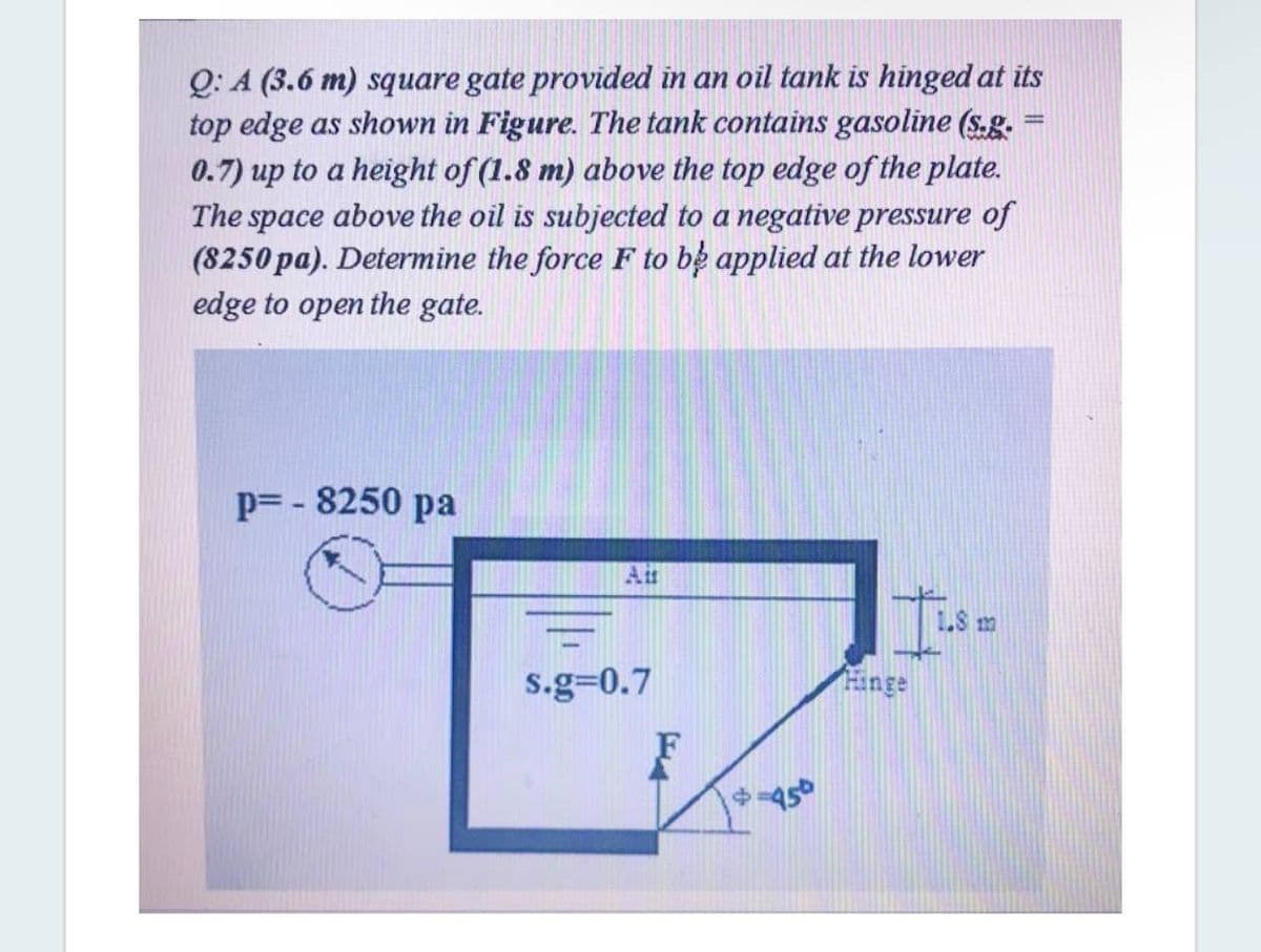 Q: A (3.6 m) square gate provided in an oil tank is hinged at its
top edge as shown in Figure. The tank contains gasoline (s.g.
0.7) up to a height of (1.8 m) above the top edge of the plate.
The space above the oil is subjected to a negative pressure of
(8250 pa). Determine the force F to be applied at the lower
%3D
edge to open the gate.
p= - 8250 pa
Air
1S m
s.g=0.7
Hinge
F
