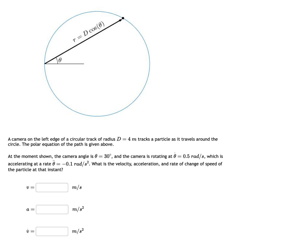 A camera on the left edge of a circular track of radius D = 4 m tracks a particle as it travels around the
circle. The polar equation of the path is given above.
At the moment shown, the camera angle is € = 30°, and the camera is rotating at 0 = 0.5 rad/s, which is
accelerating at a rate 0 -0.1 rad/s². What is the velocity, acceleration, and rate of change of speed of
the particle at that instant?
=
V=
r = D cos(0)
a =
v =
m/s
m/s²
m/s²