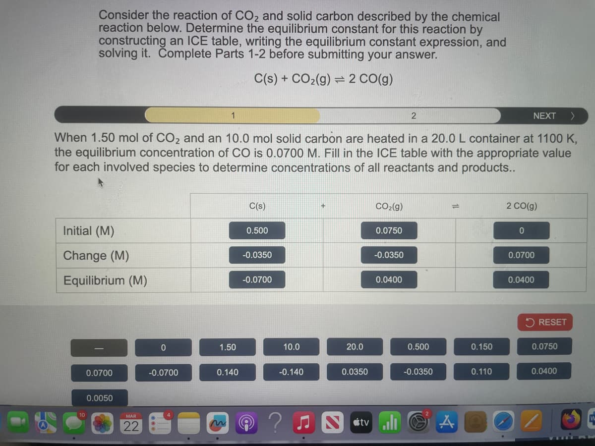 Consider the reaction of CO2 and solid carbon described by the chemical
reaction below. Determine the equilibrium constant for this reaction by
constructing an ICE table, writing the equilibrium constant expression, and
solving it. Complete Parts 1-2 before submitting your answer.
C(s) + CO2(g) 2 CO(g)
1
2
NEXT >
When 1.50 mol of CO2 and an 10.0 mol solid carbon are heated in a 20.0 L container at 1100 K,
the equilibrium concentration of CO is 0.0700 M. Fill in the ICE table with the appropriate value
for each involved species to determine concentrations of all reactants and products..
C(s)
+
CO2(g)
Initial (M)
0.500
0.0750
2 CO(g)
0
Change (M)
-0.0350
-0.0350
0.0700
Equilibrium (M)
-0.0700
0.0400
0.0400
10
RESET
0
1.50
10.0
20.0
0.500
0.150
0.0750
0.0700
-0.0700
0.140
-0.140
0.0350
-0.0350
0.110
0.0400
0.0050
MAR
22
Ntv A
W
