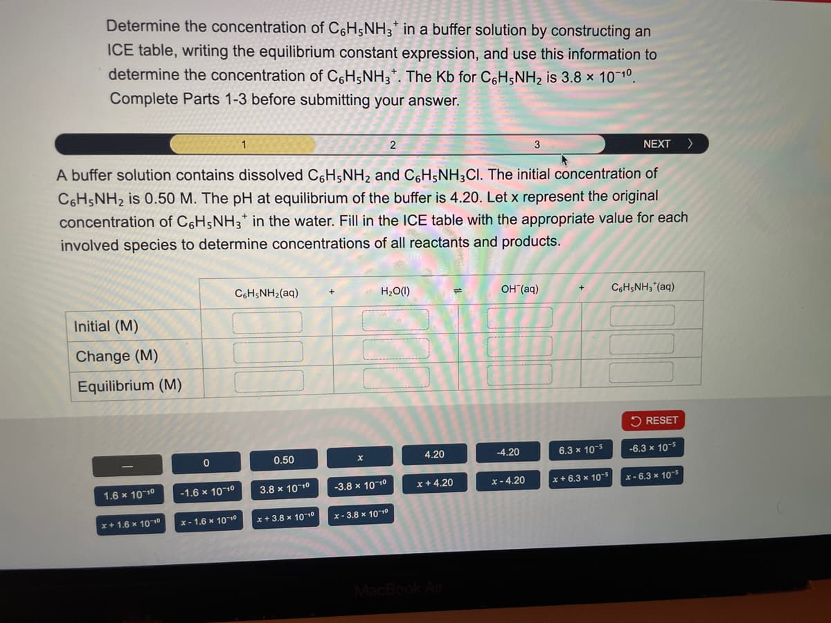 Determine the concentration of C6H5NH3 in a buffer solution by constructing an
ICE table, writing the equilibrium constant expression, and use this information to
determine the concentration of C6H5NH3+. The Kb for C6H5NH2 is 3.8 x 10-10.
Complete Parts 1-3 before submitting your answer.
2
NEXT >
A buffer solution contains dissolved C6H5NH2 and C6H5NH3Cl. The initial concentration of
C6H5NH2 is 0.50 M. The pH at equilibrium of the buffer is 4.20. Let x represent the original
concentration of C6H5NH3+ in the water. Fill in the ICE table with the appropriate value for each
involved species to determine concentrations of all reactants and products.
Initial (M)
Change (M)
Equilibrium (M)
C6H5NH2(aq)
H₂O(1)
14
OH(aq)
C6H5NH3+(aq)
RESET
0
0.50
4.20
-4.20
6.3 x 10-5
-6.3 x 10-5
1.6 × 10-10
-1.6 x 10-10
3.8 × 10-10
-3.8 × 10-10
x +4.20
x-4.20
x+6.3 x 10-5
x-6.3 x 10-5
x+1.6 × 10-10
x-1.6 × 10-10
x+3.8 × 10-10
x-3.8 × 10-10
MacBook Air