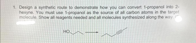1. Design a synthetic route to demonstrate how you can convert 1-propanol into 2-
hexyne. You must use 1-propanol as the source of all carbon atoms in the target
molecule. Show all reagents needed and all molecules synthesized along the way.
НО.