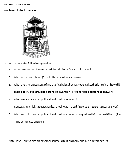 ANCIENT INVENTION
Mechanical Clock 725 A.D.
Do and Answer the following Question:
1. Make a no-more-than-50-word description of Mechanical Clock.
2. What is the invention? (Two to three sentences answer)
3. What are the precursors of Mechanical Clock? What tools existed prior to it or how did
people carry out activities before its invention? (Two to three sentences answer)
4. What were the social, political, cultural, or economic
contexts in which the Mechanical Clock was made? (Two to three sentences answer)
5. What were the social, political, cultural, or economic impacts of Mechanical Clock? (Two to
three sentences answer)
Note: If you are to cite an external source, cite it properly and put a reference list