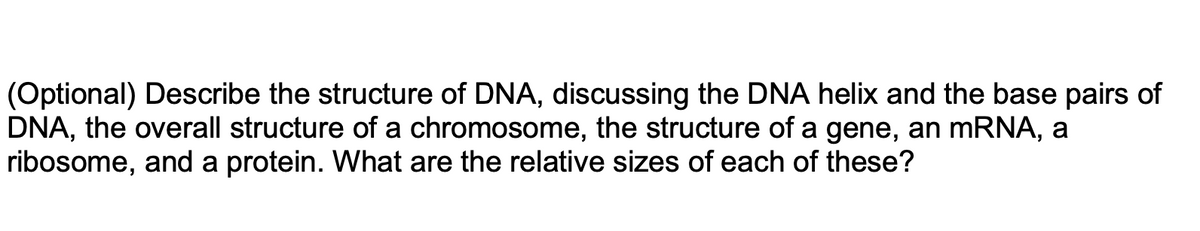 (Optional) Describe the structure of DNA, discussing the DNA helix and the base pairs of
DNA, the overall structure of a chromosome, the structure of a gene, an mRNA, a
ribosome, and a protein. What are the relative sizes of each of these?