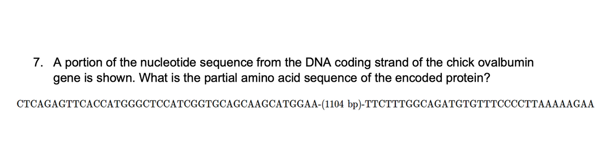 7. A portion of the nucleotide sequence from the DNA coding strand of the chick ovalbumin
gene is shown. What is the partial amino acid sequence of the encoded protein?
CTCAGAGTTCACCATGGGCTCCATCGGTGCAGCAAGCATGGAA-(1104 bp)-TTCTTTGGCAGATGTGTTTCCCCTTAAAAAGAA