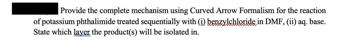 Provide the complete mechanism using Curved Arrow Formalism for the reaction
of potassium phthalimide treated sequentially with (i) benzylchloride in DMF, (ii) aq. base.
State which layer the product(s) will be isolated in.