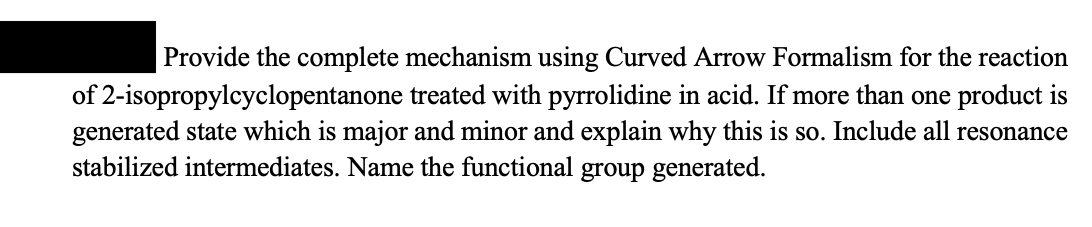 Provide the complete mechanism using Curved Arrow Formalism for the reaction
of 2-isopropylcyclopentanone treated with pyrrolidine in acid. If more than one product is
generated state which is major and minor and explain why this is so. Include all resonance
stabilized intermediates. Name the functional group generated.